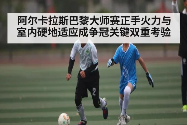 阿尔卡拉斯巴黎大师赛正手火力与室内硬地适应成争冠关键双重考验